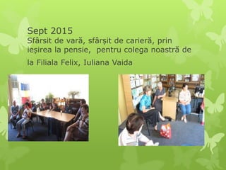Sept 2015
Sfârsit de vară, sfârșit de carieră, prin
ieșirea la pensie, pentru colega noastră de
la Filiala Felix, Iuliana Vaida
 