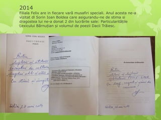 2014
Filiala Felix are in fiecare vară musafiri speciali. Anul acesta ne-a
vizitat dl Sorin Ioan Boldea care asigurandu-ne de stima si
dragostea lui ne-a donat 2 din lucrările sale: Particularitățile
Lexicului Bărnuțian și volumul de poezii Dacii Trăiesc.
 