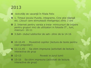 2013
 Activităţi de vacanţă în filiala Felix
 1. Timpul jocului Puzzle, integrame, Cine ştie câştigă
etc. (Jocuri care stimulează inteligenţa) zilnic 2 ore
 2. Internet pentru varsta a treia- minicursuri de iniţiere
pentru grupuri mici de utilizatori in folosite IT , luni,
miercuri- 10-11
 3.Sah- clubul iubitorilor de sah- zilnic de la 14-16
 10-10.45 Povestind copiilor (lectura de texte pentru
copii preşcolari)
 11-11.45 Sa citim impreuna (activitati de lectura
interactiva de grup
 12-13 Povesti in jurul lumii
 15-16 Sa citim impreuna (activitati de lectura
interactive de grup)
 