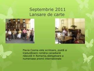 Septembrie 2011
Lansare de carte
Flavia Cosma este scriitoare, poetă si
traducătoare româna-canadiană
născută in Romania,câstigatoare a
numeroase premii internaţionale
 