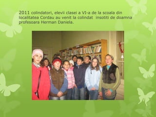 2011 colindatori, elevii clasei a VI-a de la scoala din
localitatea Cordau au venit la colindat insotiti de doamna
profesoara Herman Daniela.
 