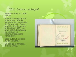2011 Carte cu autograf
Horvath Imre - (1906-
1993)
Poetul s-a nascut la 4
noiembrie 1906 la
Marghita intr-o familie
de farmacisti . Dupa
studiile liceale facute
la Oradea(1925) ,in
anul 1932 debuteaza
cu versuri, in
volumul”Deasupra
vartejului”.
Este autorul a peste
40 de volume.
Se stinge la Oradea,
in anul 1993.
 