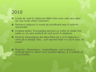2010
 Lunile de vară în staţiunea Băile Felix sunt cele care aduc
cei mai mulţi cititori sezonieri.
 Farmecul staţiunii în lunile de primăvară este în schimb
remarcabil.
 Liniştea aleilor, frumuseţea parcului cu nuferi şi relaţii mai
calde cu cei care preferă să vină acum în staţiune.
 Domnul Caraveţeanu din Baia Mare de o zi în staţiune a
venit să-şi aleagă cărţi , cum spunea"doar n-o să le aduc de
acasă"
 Doamna , Romanescu , traducătoare, cum a ajuns a
verificat dacă în rafturi sunt lucrările dânsei, şi a hotărât că
le va trimite.
 