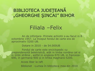 Filiala –Felix
An de inființare- Primele achizitii s-au facut in 8
octombrie 1957. La început fondul de carte era de
aproximativ 5200 UB.
Dotare in 2010 - de 54.000UB
Fondul de carte este enciclopedic cu
preponderentă beletristică, atât in limba româna cat si
in limbi străine , astfel:in engleza-970 UB, in franceza-
690, in germana-900 și in limba maghiara-5200.
Acces liber la raft
Biblionet -Lumea în biblioteca mea din 2010
 