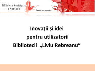 16.10.14 
dr., conf.univ., director general LIDIA 
KULIKOVSKI 
kulikovski.hasdeu@gmail.com 
1 
Inovații și idei 
pentru utilizatorii 
Bibliotecii „Liviu Rebreanu” 
 