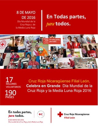 8 DE MAYO
DE 2016
Día Mundial de la
Cruz Roja y de
la Media Luna Roja
En Todas partes,
para todos.
MILLONES
VOLUNTARIOS
17
190PAÍSES
Cruz Roja Nicaragüense Filial León,
Celebra en Grande Día Mundial de la
Cruz Roja y la Media Luna Roja 2016
Filial León
 