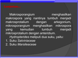 Lanjutan...

    Makrosporangium              menghasilkan
 makrospora yang nantinya tumbuh menjadi
 makrosprotalium      dengan       arkegonium,
 mikrosporangium menghasilkan mikrospora
 yang      kemudian        tumbuh       menjadi
 mikrosprotalium dengan anteridium.
    Hydropterides meliputi dua suku, yaitu:
 1. Suku Salviniaceae
 2. Suku Marsileaceae
 