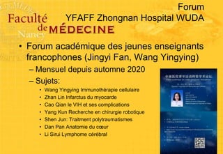Forum
YFAFF Zhongnan Hospital WUDA
• Forum académique des jeunes enseignants
francophones (Jingyi Fan, Wang Yingying)
– Mensuel depuis automne 2020
– Sujets:
• Wang Yingying Immunothérapie cellulaire
• Zhan Lin Infarctus du myocarde
• Cao Qian le VIH et ses complications
• Yang Kun Recherche en chirurgie robotique
• Shen Jun: Traitment polytraumatismes
• Dan Pan Anatomie du cœur
• Li Sirui Lymphome cérébral
 