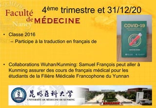 4ème trimestre et 31/12/20
• Classe 2016
– Participe à la traduction en français de
• Collaborations Wuhan/Kunming: Samuel François peut aller à
Kunming assurer des cours de français médical pour les
étudiants de la Filière Médicale Francophone du Yunnan
 