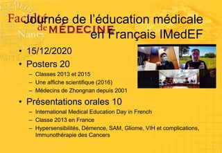 Journée de l’éducation médicale
en Français IMedEF
• 15/12/2020
• Posters 20
– Classes 2013 et 2015
– Une affiche scientifique (2016)
– Médecins de Zhongnan depuis 2001
• Présentations orales 10
– International Medical Education Day in French
– Classe 2013 en France
– Hypersensibilités, Démence, SAM, Gliome, VIH et complications,
Immunothérapie des Cancers
 