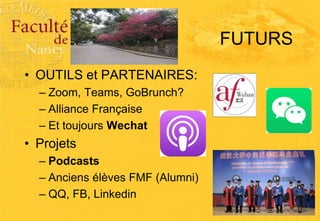 FUTURS
• OUTILS et PARTENAIRES:
– Zoom, Teams, GoBrunch?
– Alliance Française
– Et toujours Wechat
• Projets
– Podcasts
– Anciens élèves FMF (Alumni)
– QQ, FB, Linkedin
 