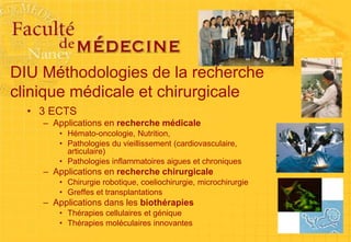 DIU Méthodologies de la recherche
clinique médicale et chirurgicale
• 3 ECTS
– Applications en recherche médicale
• Hémato-oncologie, Nutrition,
• Pathologies du vieillissement (cardiovasculaire,
articulaire)
• Pathologies inflammatoires aigues et chroniques
– Applications en recherche chirurgicale
• Chirurgie robotique, coeliochirurgie, microchirurgie
• Greffes et transplantations
– Applications dans les biothérapies
• Thérapies cellulaires et génique
• Thérapies moléculaires innovantes
 