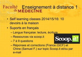 Enseignement à distance 1
• Self learning classes 2014/15/16: 10
devoirs à la maison
• Suports en français
– Langue française: lecture, écriture
– Ressources via scoop.it
– 7 à 9 questions
– Réponses et corrections (France (GCF) et
Chine (Samuel F.) sur topic Scoop.it et/ou par
e-mail
 