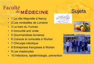 Sujets
• 1 La villa Majorelle à Nancy
• 2 Les mirabelles de Lorraine
• 3 Le train du Yunnan
• 4 Immunité anti virale
• 5 Gourmandises lorraines
• 6 Consuls et consulats à Wuhan
• 7 Chirurgie robotique
• 8 Entreprises françaises à Wuhan
• 9 Les mastocytes
• 10 Infections, épidémiologie, prévention
 