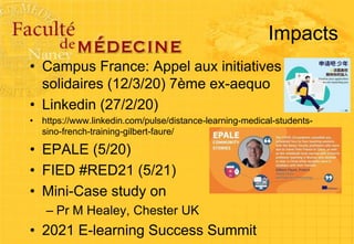 Impacts
• Campus France: Appel aux initiatives
solidaires (12/3/20) 7ème ex-aequo
• Linkedin (27/2/20)
• https://www.linkedin.com/pulse/distance-learning-medical-students-
sino-french-training-gilbert-faure/
• EPALE (5/20)
• FIED #RED21 (5/21)
• Mini-Case study on
– Pr M Healey, Chester UK
• 2021 E-learning Success Summit
 