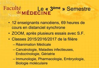 Le « 3ème » Semestre
• 12 enseignants nancéiens, 69 heures de
cours en distanciel synchrone
• ZOOM, après plusieurs essais avec S.F.
• Classes 2015/2016/2017 de la filière
– Réanimation Médicale
– Cancérologie, Maladies infectieuses,
Endocrinologie, Gériatrie
– Immunologie, Pharmacologie, Embryologie,
Biologie moléculaire
 