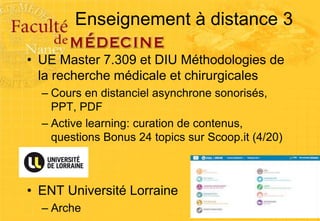 Enseignement à distance 3
• UE Master 7.309 et DIU Méthodologies de
la recherche médicale et chirurgicales
– Cours en distanciel asynchrone sonorisés,
PPT, PDF
– Active learning: curation de contenus,
questions Bonus 24 topics sur Scoop.it (4/20)
• ENT Université Lorraine
– Arche
 