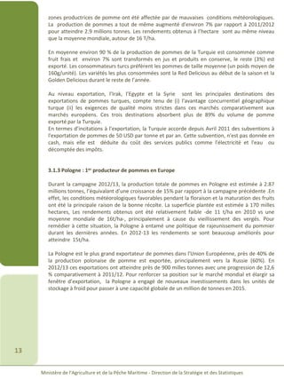 Ministère de l’Agriculture et de la Pêche Maritime - Direction de la Stratégie et des Statistiques
13
zones productrices de pomme ont été affectée par de mauvaises conditions météorologiques.
La production de pommes a tout de même augmenté d'environ 7% par rapport à 2011/2012
pour atteindre 2.9 millions tonnes. Les rendements obtenus à l’hectare sont au même niveau
que la moyenne mondiale, autour de 16 T/ha.
En moyenne environ 90 % de la production de pommes de la Turquie est consommée comme
fruit frais et environ 7% sont transformés en jus et produits en conserve, le reste (3%) est
exporté. Les consommateurs turcs préfèrent les pommes de taille moyenne (un poids moyen de
160g/unité). Les variétés les plus consommées sont la Red Delicious au début de la saison et la
Golden Delicious durant le reste de l’année.
Au niveau exportation, l’Irak, l’Egypte et la Syrie sont les principales destinations des
exportations de pommes turques, compte tenu de (i) l'avantage concurrentiel géographique
turque (ii) les exigences de qualité moins strictes dans ces marchés comparativement aux
marchés européens. Ces trois destinations absorbent plus de 89% du volume de pomme
exporté par la Turquie.
En termes d’incitations à l’exportation, la Turquie accorde depuis Avril 2011 des subventions à
l'exportation de pommes de 50 USD par tonne et par an. Cette subvention, n'est pas donnée en
cash, mais elle est déduite du coût des services publics comme l'électricité et l'eau ou
décomptée des impôts.
3.1.3 Pologne : 1er producteur de pommes en Europe
Durant la campagne 2012/13, la production totale de pommes en Pologne est estimée à 2.87
millions tonnes, l’équivalant d’une croissance de 15% par rapport à la campagne précédente .En
effet, les conditions météorologiques favorables pendant la floraison et la maturation des fruits
ont été la principale raison de la bonne récolte. La superficie plantée est estimée à 170 milles
hectares, Les rendements obtenus ont été relativement faible -de 11 t/ha en 2010 vs une
moyenne mondiale de 16t/ha-, principalement à cause du vieillissement des vergés. Pour
remédier à cette situation, la Pologne à entamé une politique de rajeunissement du pommier
durant les dernières années. En 2012-13 les rendements se sont beaucoup améliorés pour
atteindre 15t/ha.
La Pologne est le plus grand exportateur de pommes dans l'Union Européenne, près de 40% de
la production polonaise de pomme est exportée, principalement vers la Russie (60%). En
2012/13 ces exportations ont atteindre près de 900 milles tonnes avec une progression de 12,6
% comparativement à 2011/12. Pour renforcer sa position sur le marché mondial et élargir sa
fenêtre d’exportation, la Pologne a engagé de nouveaux investissements dans les unités de
stockage à froid pour passer à une capacité globale de un million de tonnes en 2015.
 