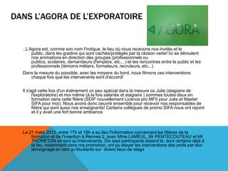 DANS L’AGORA DE L’EXPORATOIRE
...L’Agora est, comme son nom l'indique, le lieu où nous recevons nos invités et le
public, dans les gradins qui sont cachés/protégés par la cloison verte! Ici se déroulent
nos animations en direction des groupes (professionnels ou
publics, scolaires, demandeurs d'emplois, etc....) et les rencontres entre le public et les
professionnels (témoins métiers, formateurs, recruteurs, etc...)
Dans la mesure du possible, avec les moyens du bord, nous filmons ces interventions
chaque fois que les intervenants sont d'accord!
Il s'agit cette fois d'un événement un peu spécial dans la mesure où Julie (stagiaire de
l'exploratoire) et moi même (à la fois salariée et stagiaire ) sommes toutes deux en
formation dans cette filière (SDIF nouvellement Licence pro MFII pour Julie et Master
SIFA pour moi). Nous avons donc oeuvré ensemble pour recevoir nos responsables de
filière qui sont aussi nos enseignants! Certains collègues de promo SIFA nous ont rejoint
et il y avait une fort bonne ambiance.
Le 21 mars 2012, entre 17h et 19h a eu lieu l'information concernant les filières de la
formation et de l'insertion à Rennes 2, avec Mme LAMEUL, Mr PENTECOUTEAU et Mr
THORETON en tant qu'intervenants. Dix sept participants étaient là, dont certains déjà à
la fac, notamment dans ma promotion, ont pu étayer les interventions des profs par leur
témoignage en tant qu'étudiants sur divers lieux de stage
 