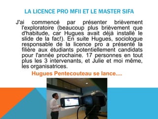 LA LICENCE PRO MFII ET LE MASTER SIFA
J'ai commencé par présenter brièvement
l'exploratoire (beaucoup plus brièvement que
d'habitude, car Hugues avait déjà installé le
slide de la fac!). En suite Hugues, sociologue
responsable de la licence pro a présenté la
filière aux étudiants potentiellement candidats
pour l'année prochaine. 17 personnes en tout
plus les 3 intervenants, et Julie et moi même,
les organisatrices.
Hugues Pentecouteau se lance....
 