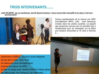 TROIS INTERVENANTS…….
Julie PLANTE, ma co-workeuse, est de bonne humeur: nous avons bien travaillé et en plus c’est son
anniversaire!
Geneviève LAMEUL, toujours aussi élégante
(et qui est un peu notre Yoda
en beaucoup plus photogénique)
précise les enjeux du SIFA,
qu'elle co-dirige avec Jérôme ENEAU (hélas absent),
les débouchés, les contenus, les méthodes....
Unique représentante de la licence pro SDIF
(nouvellement MFII), Julie s’est beaucoup
investie dans les portes ouvertes. La plupart
des personnes venues pour la première fois à
l’Exploratoire pour se renseigner sur la filière
pro l’avaient rencontrée le 10 mars à Rennes
2….
 