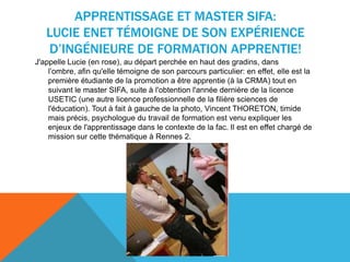 APPRENTISSAGE ET MASTER SIFA:
LUCIE ENET TÉMOIGNE DE SON EXPÉRIENCE
D’INGÉNIEURE DE FORMATION APPRENTIE!
J'appelle Lucie (en rose), au départ perchée en haut des gradins, dans
l’ombre, afin qu'elle témoigne de son parcours particulier: en effet, elle est la
première étudiante de la promotion a être apprentie (à la CRMA) tout en
suivant le master SIFA, suite à l'obtention l'année dernière de la licence
USETIC (une autre licence professionnelle de la filière sciences de
l'éducation). Tout à fait à gauche de la photo, Vincent THORETON, timide
mais précis, psychologue du travail de formation est venu expliquer les
enjeux de l'apprentissage dans le contexte de la fac. Il est en effet chargé de
mission sur cette thématique à Rennes 2.
 
