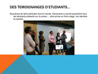 DES TEMOIGNANGES D’ETUDIANTS…
Soucieuse de faire participer tout le monde, Geneviève a convié quasiment tous
les étudiants présents sur la scène... Julie anime en front stage, moi derrière
la caméra…
 