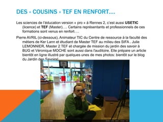 DES « COUSINS » TEF EN RENFORT….
Les sciences de l’éducation version « pro » à Rennes 2, c’est aussi USETIC
(licence) et TEF (Master)…. Certains représentants et professionnels de ces
formations sont venus en renfort….
Pierre AVRIL (ci-dessous), Animateur TIC du Centre de ressource à la faculté des
métiers de Ker Lann et étudiant de Master TEF au milieu des SIFA . Julie
LEMONNIER, Master 2 TEF et chargée de mission du jardin des savoir à
BUG et Véronique MOCHE sont aussi dans l'auditoire. Elle prépare un article
bientôt en ligne illustré par quelques unes de mes photos: bientôt sur le blog
du Jardin des Savoirs!
 