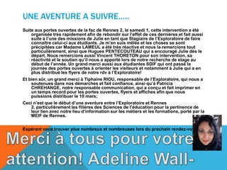 UNE AVENTURE A SUIVRE…..
Suite aux portes ouvertes de la fac de Rennes 2, le samedi 1, cette intervention a été
organisée très rapidement afin de rebondir sur l’effet de ces dernières et fait aussi
suite à l’une des missions de Julie en tant que Stagiaire de l’Exploratoire de faire
connaître celui-ci aux étudiants. Je m’en suis mêlée et les choses se sont
précipitées car Madame LAMEUL a été très réactive et nous la remercions tout
particulièrement, ainsi que Hugues PENTECOUTEAU qui a encouragé Julie dès le
départ. Nous remercions aussi Vincent THORETON pour son intervention, sa
réactivité et le soutien qu’il nous a apporté lors de notre recherche de stage au
début de l’année. Un grand merci aussi aux étudiantes SDIF qui ont passé la
journée des portes ouvertes à orienter les visiteurs et notamment à Julie qui a en
plus distribué les flyers de notre rdv à l’Exploratoire!
Et bien sûr, un grand merci à Tiphaine RIOU, responsable de l’Exploratoire, qui nous a
soutenues dans nos démarches et fait confiance, ainsi qu’à Patricia
CHREHANGE, notre responsable communication, qui a conçu et fait imprimer en
un temps record pour les portes ouvertes, flyers et affiches afin que nous
puissions distribuer le 10 mars;
Ceci n’est que le début d’une aventure entre l’Exploratoire et Rennes
2, particulièrement les filières des Sciences de l’éducation pour la pertinence de
leur lien avec notre lieu d’information sur les métiers et les formations, porté par la
MEIF de Rennes.
Espérant vous trouver plus nombreux et nombreuses lors du prochain rendez-vous!
 