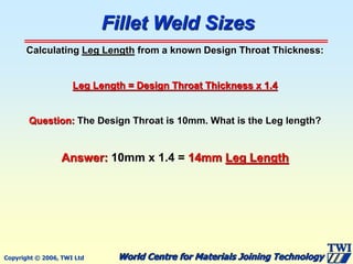 Copyright © 2006, TWI Ltd World Centre for Materials Joining Technology
Fillet Weld Sizes
Calculating Leg Length from a known Design Throat Thickness:
Leg Length = Design Throat Thickness x 1.4
Question: The Design Throat is 10mm. What is the Leg length?
Answer: 10mm x 1.4 = 14mm Leg Length
 