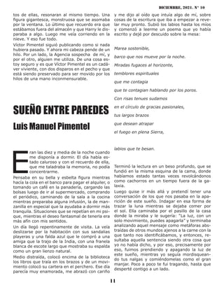 diciembre, 2021. N° 10
11
tos de ellas, resonaran al mismo tiempo. Una
figura gigantesca, monstruosa que se asomaba
por la ventana. Lo último que recuerdo era que
estábamos fuera del almacén y que Harry le dis-
paraba a algo. Luego me veía corriendo en la
nieve. Y eso fue todo.
Víctor Pimentel siguió publicando como si nada
hubiera pasado. Y ahora mi cabeza pende de un
hilo. Por un lado, la Agencia sospecha de mí, y
por el otro, alguien me utiliza. De una cosa es-
toy seguro y es que Víctor Pimentel es un cadá-
ver viviente, con dos disparos en el pecho y que
está siendo preservado para ser movido por los
hilos de una mano inconmensurable.
SUEÑO ENTRE PAREDES
Luis Manuel Pimentel
E
ran las diez y media de la noche cuando
me disponía a dormir. El día había es-
tado caluroso y con el recuerdo de ella,
que me taladraba la memoria, no podía
concentrarme.
Pensaba en su bella y esbelta figura mientras
hacía la cola en el banco para pagar el alquiler, o
tomando un café en la panadería, cargando las
bolsas luego de ir al supermercado, comprando
el periódico, caminando de la sala a la cocina
mientras preparaba alguna infusión, la de man-
zanilla en especial que la ayudaba a dormir más
tranquila. Situaciones que se repetían en mi psi-
que, mientras el deseo fantasmal de tenerla era
más afín con mis sentidos.
Un día llegó repentinamente de visita. La veía
deslizarse por la habitación con sus sandalias
playeras y una falda azul que le compró a una
amiga que la trajo de la India, con una franela
blanca de escote largo que mostraba su espalda
como un gran lienzo natural.
Medio distraída, colocó encima de la biblioteca
los libros que traía en los brazos y de un movi-
miento colocó su cartera en el perchero. Ese día
parecía muy enamorada, me abrazó con cariño
y me dijo al oído que intuía algo de mí, sobre
cosas de la escritura que iba a empezar a reve-
lar muy pronto. Subió los labios hasta los míos
y comenzó a leerme un poema que yo había
escrito y dejé por descuido sobre la mesa:
Marea sostenible,
barco que nos mueve por la noche.
Miradas fugaces al horizonte,
temblores espirituales
que me contagia
que te contagian hablando por los poros.
Con risas tenues sudamos
en el círculo de gracias pasionales,
tus largos brazos
que desean atrapar
el fuego en plena Sierra,
labios que te besan.
Terminó la lectura en un beso profundo, que se
fundió en la misma esquina de la cama, donde
habíamos estado tantas veces revolcándonos
como cachorros en un tiempo fuera de la ga-
laxia.
Luego quise ir más allá y pretendí tener una
conversación de los que nos pasaba en la apa-
rición de este sueño. Indagar en esa forma de
trazar la luna mientras se dejaba comer por
el sol. Ella caminaba por el pasillo de la casa
donde la miraba y le sugería: “La luz, con un
solo movimiento, puedes apagarla” y terminaba
analizando aquel mensaje como metáforas abs-
traídas de otros mundos ajenos a la carne con la
que tanto nos identificábamos, y entonces, re-
sultaba aquella sentencia siendo otra cosa que
yo no había dicho, y por eso, precisamente por
eso, fuimos prendiendo y apagando la luz de
este sueño, mientras yo seguía mordisquean-
do tus nalgas y comiéndomelas como el gran
manjar. Poco a poco te fui tragando, hasta que
desperté contigo a un lado.
 