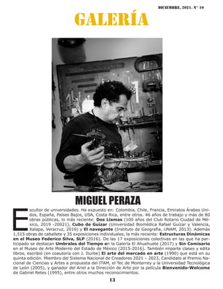 diciembre, 2021. N° 10
13
galería
MIGUEL PERAZA
E
scultor de universidades. Ha expuesto en: Colombia, Chile, Francia, Emiratos Árabes Uni-
dos, España, Países Bajos, USA, Costa Rica, entre otros. 46 años de trabajo y más de 80
obras públicas, lo más reciente: Dos Llamas (100 años del Club Rotario Ciudad de Mé-
xico, 2019 -20021), Cubo de Guízar (Universidad Biomédica Rafael Guízar y Valencia,
Xalapa, Veracruz, 2016) y El navegante (Instituto de Geografía, UNAM, 2013). Además
1,515 obras de caballete y 35 exposiciones individuales, la más reciente: Estructuras Dinámicas
en el Museo Federico Silva, SLP (2016). De las 17 exposiciones colectivas en las que ha par-
ticipado se destacan Umbrales del Tiempo en la Galería El Ahuehuete (2017) y Sin Comisario
en el Museo de Arte Moderno del Estado de México (2015-2016). También imparte clases y edita
libros, escribió (en coautoría con J. Iturbe) El arte del mercado en arte (1990) que está en su
quinta edición. Miembro del Sistema Nacional de Creadores 2021 – 2023, Candidato al Premio Na-
cional de Ciencias y Artes a propuesta del ITAM, el Tec de Monterrey y la Universidad Tecnológica
de León (2005), y ganador del Ariel a la Dirección de Arte por la película Bienvenido-Welcome
de Gabriel Retes (1995), entre otros muchos reconocimientos.
 