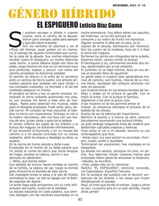 diciembre, 2021. N° 10
17
género híbrido
EL ESPIGUERO Leticia Díaz Gama
S
i pudiera escoger a dónde ir cuando
muera; sería al rancho de la abuela.
Volver para siempre, soñar para siempre
y que ella cierre la puerta.
Con los sentidos en plenitud y sin el
influjo del tiempo, pude grabar en mi memo-
ria el paisaje de aquella inmensidad que surca-
ba la casa de la abuela. Sus noches silenciosas
tendían sobre El Espiguero un manto diferente
cada noche: a veces sábana tejida con hilos de
plata, luego hechizo de mar en un hermoso tono
azul profundo, espeso y oscuro. Los cielos del
rancho arropaban la dulcísima soledad.
El camión se detuvo a la orilla de la carretera
ante un camino de tierra suelta. Los árboles ali-
neados parecía que estaban ahí para recibir a
sus contados visitantes. La felicidad y el sol del
mediodía plegaron mi frente.
El sendero se abrió y fue un pecho ansioso. In-
terpreté la tierra ardiente quemando mis pies,
su voz ansiosa me llamó a este sitio de nos-
talgia. Nadie para observar mis muecas, nadie
para el obligado protocolo. Pude volar, pero, de-
cidí correr. Mi corazón se hizo escuchar al tala-
drar la tierra con impaciencia. Entrego mi ser a
la madre naturaleza, ella me toca con sus ma-
nos de aire, la paz canta y gozo de la belleza.
El verdor inflama las copas de los árboles y la
fuerza del maguey se distiende infinitamente.
El sol encendió el horizonte y en un recodo del
camino vi a mi abuela coronada con su trenza
azabache, abrió los brazos y desplegó su alma, su
espacio.
En la cocina de humo saludo a doña Lupe.
Enclavada en el monte de su falda parece que
no siente el comal de barro que lanza lenguas
de fuego; levanta la cabeza, sonríe y sus
pómulos se adelantan:
─ ¡Niña, que bonita estás!
Sus deditos de bronce hacen exhalar el vientre
de la tortilla, la salpica de sal, luego la enrolla
para ofrecerme la bondad de esta tierra.
Del molcajete brota la salsa y la olla de frijoles
aromatiza la casa. La sed se apaga con la bebi-
da sagrada del Agave.
La tarde llega para arroparnos con su cielo añil:
preludio del sueño, ocaso de la realidad.
La abuela descansa en cada palabra, sus silen-
cios dialogan con las sombras escondidas en la
noche prematura. Sus labios abren los capullos,
las historias. La luz del quinqué se
consume y su rostro de humo me hipnotiza.
Alguien arrastra el alba por la casa, es el
esposo de la abuela, tlachiquero por herencia.
Son las cuatro de la mañana, hora de ir a libar
el alma del maguey.
Se llenan los jarros con chisguetes de la ordeña.
Estamos listos, vamos rumbo al tinacal.
El tlachiquero y yo, caminamos durante dos ho-
ras, apadrinados por el sol ardiente.
El jumento no se dejó montar, lleva en sus an-
cas el acocote lleno de aguamiel.
La gente pasa a nuestro lado ganándonos tra-
mos de camino; son fuertes, mezcla de su mis-
ma tierra, resultado del coloquio amoroso con
este sol pasional.
Las mujeres llevan en los brazos tenates de tor-
tillas y atada en la cintura la garrafa. Con el
trajín el sudor. Con el pulque el hechizo,
algodones a los pies la grava roja.
A las mujeres no se les permite entrar al
tinacal, su presencia estropea el proceso de la
bebida de los dioses.
Suerte de ser la sobrina del mayordomo.
Rechina la puerta y a fuerza se abre, procuro
disculparme asumiendo una actitud tímida.
La gran bodega resguarda tinas de madera que
desbordan cascadas espesas y blancas.
Creo soñar al ver a mi abuela; escucho su voz
embriagadora que dice:
─Estas aquí, tus ojos parten la oscuridad. Hom-
bre, mujer, sueño y dualidad.
Terminaron las vacaciones; hay nostalgia en la
despedida.
La abuela me abraza, persigna mi cara, mi pe-
cho. Sus lágrimas mojan nuestras manos que
enlazadas hacen pacto de atravesar la distancia.
─Abuela, te escribiré.
─Hija, graba esto en tu memoria:
Rancho “EL ESPIGUERO”, domicilio conocido,
vía Calpulalpan, Españita Tlaxcala.
Por la ventana del autobús veo el devenir ver-
tiginoso de los árboles y las casas que huyen
desdibujando el paisaje.
Aquí, la línea que divide al tiempo. Llego y otros
se van. La puerta gira en un solo sentido, ¡hacia
atrás jamás!
 