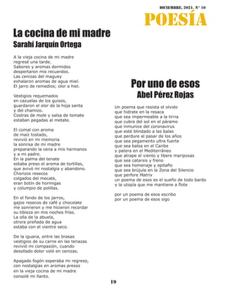 diciembre, 2021. N° 10
19
poesía
La cocina de mi madre
Sarahí Jarquín Ortega
A la vieja cocina de mi madre
regresé una tarde.
Sabores y aromas dormidos
despertaron mis recuerdos.
Las cenizas del maguey
exhalaron aromas de agua miel.
El jarro de remedios; olor a hiel.
Vestigios requemados
en cazuelas de los guisos,
guardaron el olor de la hoja santa
y del chamizo.
Costras de mole y salsa de tomate
estaban pegadas al metate.
El comal con aroma
de maíz tostado,
revivió en mi memoria
la sonrisa de mi madre
preparando la cena a mis hermanos
y a mi padre.
En la palma del tenate
estaba preso el aroma de tortillas,
que avivó mi nostalgia y abandono.
Chorizos resecos
colgados del mecate,
eran botín de hormigas
y columpio de polillas.
En el fondo de los jarros,
gajos resecos de café y chocolate
me sonrieron y me hicieron recordar
su tibieza en mis noches frías.
La olla de la abuela,
otrora preñada de agua
estaba con el vientre seco.
De la iguana, entre las brasas
vestigios de su carne en las tenazas
revivió mi compasión, cuando
desollado dolor voló en cenizas.
Apagado fogón esperaba mi regreso,
con nostalgias en aromas presos
en la vieja cocina de mi madre
consolé mi llanto.
Un poema que resista el olvido
que hidrate en la resaca
que sea impermeable a la tirria
que cubra del sol en el páramo
que inmunice del coronavirus
que esté blindado a las balas
que perdure al pasar de los años
que sea pegamento ultra fuerte
que sea balsa en el Caribe
y patera en el Mediterráneo
que atrape el viento y libere mariposas
que sea catarsis y freno
que sea homenaje y epitafio
que sea brújula en la Zona del Silencio
que perfore Matrix
un poema de esos es el sueño de todo bardo
y la utopía que me mantiene a flote
por un poema de esos escribo
por un poema de esos sigo
Por uno de esos
Abel Pérez Rojas
 