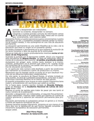 Revista Filigramma
2
A
prender y desaprender son indisolubles.
Aprender es evidente, desaprender no siempre.
Cargando a cuestas grandes cúmulos de información vamos
por la vida como si lo supiéramos todo, hasta caer en cuenta
que, sinceramente, solo creemos saber.
Despiertos frente a nuestra ignorancia supina concienciamos nuestra
desnudez y, ya ahí, o quedamos anclados tratando perder la memo-
ria de nuestro estado, o nos sumergimos en una ruta de educación
permanente.
La educación permanente es una visión filosófica de la vida y de la
educación que tiene su origen en el constante cambio.
El cambio constante y permanente es lo que sostiene la evolución de
los seres humanos y abre las puertas de la continuidad.
Pienso en todo ello y respiro profundamente mientras reviso el nú-
mero 10 de Filigramma.
Ilustrada la portada con El Navegante (UNAM. 2013) una magistral
obra escultórica de Miguel Peraza, no dejo de reflexionar sobre el
núcleo de la educación permanente: el cambio, el profundo cambio.
Autopoiesis (en griego: auto, ποίησις [auto, poiesis] ‘a sí mismo;
creación, producción’) es lo primero que viene a mí cuando reviso
los contenidos de la revista y me queda claro que es un fruto colec-
tivo de educación permanente.
Sí, en particular este número está diseñado a partir de condiciones
que mantienen su existencia a partir de producirse a sí misma.
Mecanismo que ha logrado vencer el punto en el que claudican mu-
chos de los esfuerzos editoriales independientes.
Por otra parte, la escultura de Miguel Peraza, el artista invitado en
esta ocasión, es obra de cualidades autopoiéticas, como bien lo abor-
da Enrique Canchola Martínez en el interior de esta edición.
El engrane autopoiético que mueve en esta ocasión Filigramma tiene
nodos y articulaciones con escritores que usted ya conoce.
Por si fuera poco, nuestro escritor invitado es Ricardo Pallares,
quien es Miembro de la Academia Nacional de Letras de Uru-
guay desde 1999.
Regreso al punto de partida para tratar de pasar por ese tamiz el
nuevo número de la publicación.
Aprender y desaprender son indisolubles, el segundo frecuentemen-
te pasa inadvertido; creemos saber hasta que caemos en cuenta de
nuestra ignorancia y optamos por educación permanente para pro-
gresar.
Educación permanente es autopoiesis porque se genera a sí misma
a través de espacios formativos de paz.
Quienes hacemos posible Filigramma, ponemos en sus manos el nú-
mero diez con la satisfacción de que hemos logrado consolidar un
mecanismo autopoiético de educación permanente.
Juzgue usted.
Abel Pérez Rojas
Director de Sabersinfin.com
DIRECTORIO
Filigramma
Revista Literaria No. 10
Publicación trimestral
Director General
Sabersinfin.com
Abel Pérez Rojas
Coordinadora del Círculo
de Escritores Sabersinfin
Leticia Díaz Gama
Compilación
Olivia Sesma Rascón
Editor
Luis Manuel Pimentel
Corrección
Juan Carlos Martínez Parra
Colaboradores
Lilia Rivera Corcoran
Macedonio Vidal
Verónica Yamell Mendoza
luis Manuel Pimentel
Enrique Canchola Martínez
Salvador Calva
Sarahí Jarquín Ortega
Francisco Javier Estrada
Olivia Sesma Rascón
Leticia Díaz Gama
Abel Pérez Rojas
Luz Gabriela Balcázar
Jorge A. Rodríguez y Morgado
Nicholas Gutiérrez Pulido
Escritor invitado
Ricardo Pallares
Esculturas:
miguel peraza
Obra de portada:
Miguel Peraza. El Navegante.
Aluminio, bronce y cable de ace-
ro. Escala del monumento 1.15
x 0.35 x 0.30 m. UNAM.2013
Fotografía: León Felipe Chargoy
sabersinfincom
Cultura Puebla.sabersinfin.com
Círculo de Escritores Sabersinfin.com
Puebla
Sabersinfin
Sabersinfin TV
Visita nuestras redes
Miguel Peraza. El Mundo Rueda.
Madera, lámina de cobre, fierro y aluminio.
1.90 x 1.80 x 1.30 cm.
Colección Pilar Y Roberto Rueda. 2015
Fotografía: León Felipe Chargoy
Editorial
 
