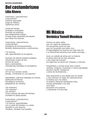 Revista Filigramma
20
Del costumbrismo
Lilia Rivera
Costumbre, costumbrismo;
¿costumbrita?
tradición ejercitada
juego de hábitos,
repetitivos actos.
Líneas de tiempo
lanzadas a contrapelo.
Sucesión de prácticas,
que eslabonando enlazan
al largo brazo extendido del pasado
que hasta hoy alcanza.
Costumbres, costumbrismo;
¿costumbritas?
portadoras de hermanamientos,
también distanciamiento o controversia.
Y la Catrina,
allá, aguardándote en la esquina.
Sucesión de añosos espejos oxidados,
refractando modos de ser;
formas de hacer,
tipos y estereotipos,
reincidencias bordadas en procederes.
Y la Catrina,
ahí con sus cuencas vacías
parada, ¿mirándote en una esquina?
Identidades: patrones añejados en licores,
tipificando territorios.
Estratégicos bordones,
golpeadores de cambios.
¿Te importan?
¿Te impactan?
¿Te marcan?
Cíclico rastrojo del paso del tiempo;
mutilado en papel picado.
Costumbres, costumbrismo;
¿costumbrita?. . .
Y la Catrina, aguardándote
con su plato de tamales y su atole,
sentada en una esquina,
riéndose, riéndose muy quedito.
Mi México
Verónica Yamell Mendoza
Camino en estas calles
que me visten de esperanza
me escudriñan pares de ojos
que me recuerdan que estoy viva.
El Popocatépetl me acaricia con este halo frío
y el Iztaccíhuatl pareciera que sueña conmigo...
Llevo un vestido de almas por tu historia
el pecho lleno de las más cercanas
y las nubes de ensueño
con lágrimas (a veces) por tristezas y victorias.
Empedrados y arenas tocan este corazón
vestidos, enaguas, huaraches y manos agrietadas
develan orgullo, impotencia
y tanto de contradicción...
Sigo respirando tu aire desde que he nacido
y veré siempre sin dejar de impresionarme:
tu belleza que me sofoca
tu historia vistiendo atardeceres fríos,
noches estrelladas y tus días
(mis días)
pausando mis suspiros
y rebosando mis sonrisas.
 