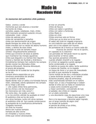 diciembre, 2021. N° 10
21
Made in
Macedonio Vidal
Sabor, aroma y verde
memorias que aún alcanzo a recordar
horizonte de milpa,
camotes, papas, calabazas, maíz, chiles
ADN mexicano ancestral sustento vínculo
indisoluble: maíz - chiles
chiles de sabroso picor
chiles de variopintos y tamaños
chiles con denominación de origen
desde tiempos de antes de la Conquista
chiles crecidos con su ración de abono humano
chiles, y dentro de esos chiles
sobresale el chile de tamaño mayor
¡Chiles! ¡Orgullosamente poblanos!
Chiles que sirvieron de base al platillo
que inventaron las monjas agustinas
chiles que degustó a su tiempo Don Agustín
Cosme y Damián de Iturbide y Arámburu.
Inmobiliarios tiempos han cubierto los campos
donde crecían los afamados chiles
Reserva Atlixcáyotl, Reversa Atlixcáyotl,
el precio del progreso
la hortaliza de la ciudad de los ángeles
se ha ido
campos ahora esparcidos en gris
inmensos sembradíos de árboles
con corazón de piedra
lápida donde reza un adiós a la húmeda llanura
neón, velocidad, estrés aplastaron los campos
de la milpa y del chile
— ¿De cuáles chiles lleva patroncito,
de los chinos o de los mexicano?
los mexicanos son más caros?—
Me como diez, me acabo un bote
y no me enchilo ¿dónde ha quedado el chile?
El auténtico chile se ha ido junto
con otros tiempos, junto con otros campos
el auténtico chile se fue cuando construyeron
la autopista de la insuficiencia alimentaria
¡Tragedia nacional!
¡El chile ha muerto!
Ahora son nuevos tiempos
tiempos de alta cocina
en miniplato y nuevos chiles
chiles que vienen atravesando
el mar en amarillo
chiles de fayuca
chiles con sabor a genética
chiles con sabor a herbicida
chiles Made in…
chiles sin chile
Chiles enormes solo en forma
¡Chile que ya no pica ya no es chile!
El sabor del chile en nogada originario
es una tradición que cada día se altera
peor aún si los capeas con huevos
de ponedoras de a huevo un huevo cada día
¡Huevos de rancho! ¡No es la opción,
en capeado es lo máximo!
Las granadas de Tehuacán hacen su aporte
para levantar al héroe caído
hay quienes perpetran chilicidio
cuando añaden chantillí a la nogada
el crimen se agiganta cuando agregan
leche condensada a la nogada
lo óptimo es queso de cabra, leche auténtica
y nueces de Castilla, en la nogada
un toque de Jerez y un poco de mascabado
es todo lo que necesita la nogada.
Carne molida de las dos y manzanas picadas
y peras lecheras picadas, en el relleno
duraznos picados, algo de almendras,
todo caramelizado también en el relleno
mejor aún, si vas a Huejotzingo o Calpan
donde el chile aún se halla en resistencia
y casas como excelente gourmet
y mejor sommelier, concubinato de lujo
al paladar, dos chiles en nogada
en un plato extendido
y una abundante copa de espumoso vino rosa
¡Salud y bon apettit!!
Pero si te equivocas y devoras sabor logrado
por el largo colmillo de algún chef
no olvides de quitarle
el parche de pirata a tus chiles,
antes de consumirlos.
In memorian del auténtico chile poblano
 