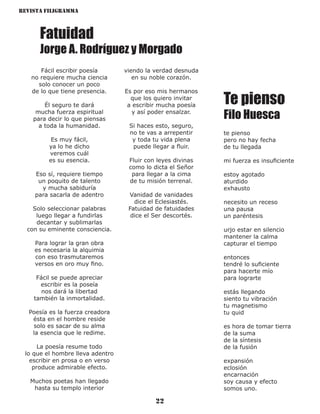 Revista Filigramma
22
Fatuidad
Jorge A. Rodríguez y Morgado
Fácil escribir poesía
no requiere mucha ciencia
solo conocer un poco
de lo que tiene presencia.
Él seguro te dará
mucha fuerza espiritual
para decir lo que piensas
a toda la humanidad.
Es muy fácil,
ya lo he dicho
veremos cuál
es su esencia.
Eso sí, requiere tiempo
un poquito de talento
y mucha sabiduría
para sacarla de adentro
Solo seleccionar palabras
luego llegar a fundirlas
decantar y sublimarlas
con su eminente consciencia.
Para lograr la gran obra
es necesaria la alquimia
con eso trasmutaremos
versos en oro muy fino.
Fácil se puede apreciar
escribir es la poseía
nos dará la libertad
también la inmortalidad.
Poesía es la fuerza creadora
ésta en el hombre reside
solo es sacar de su alma
la esencia que le redime.
La poesía resume todo
lo que el hombre lleva adentro
escribir en prosa o en verso
produce admirable efecto.
Muchos poetas han llegado
hasta su templo interior
viendo la verdad desnuda
en su noble corazón.
Es por eso mis hermanos
que los quiero invitar
a escribir mucha poesía
y así poder ensalzar.
Si haces esto, seguro,
no te vas a arrepentir
y toda tu vida plena
puede llegar a fluir.
Fluir con leyes divinas
como lo dicta el Señor
para llegar a la cima
de tu misión terrenal.
Vanidad de vanidades
dice el Eclesiastés.
Fatuidad de fatuidades
dice el Ser descortés.
Te pienso
Filo Huesca
te pienso
pero no hay fecha
de tu llegada
mi fuerza es insuficiente
estoy agotado
aturdido
exhausto
necesito un receso
una pausa
un paréntesis
urjo estar en silencio
mantener la calma
capturar el tiempo
entonces
tendré lo suficiente
para hacerte mío
para lograrte
estás llegando
siento tu vibración
tu magnetismo
tu quid
es hora de tomar tierra
de la suma
de la síntesis
de la fusión
expansión
eclosión
encarnación
soy causa y efecto
somos uno.
 