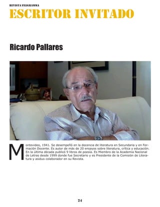 Revista Filigramma
24
escritor invitado
M
ontevideo, 1941. Se desempeñó en la docencia de literatura en Secundaria y en For-
mación Docente. Es autor de más de 20 ensayos sobre literatura, crítica y educación.
En la última década publicó 9 libros de poesía. Es Miembro de la Academia Nacional
de Letras desde 1999 donde fue Secretario y es Presidente de la Comisión de Litera-
tura y asiduo colaborador en su Revista.
Ricardo Pallares
 