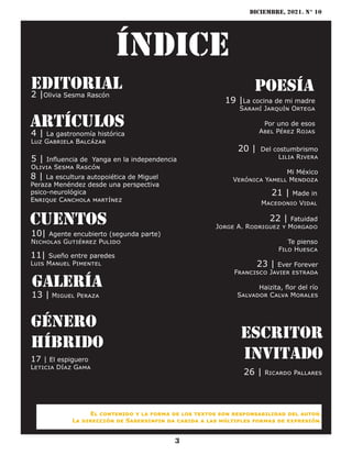 diciembre, 2021. N° 10
3
Índice
Editorial
2 |Olivia Sesma Rascón
artículos
4 | La gastronomía histórica
Luz Gabriela Balcázar
5 | Influencia de Yanga en la independencia
Olivia Sesma Rascón
cuentos
galería
13 | Miguel Peraza
género
híbrido
17 | El espiguero
Leticia Díaz Gama
poesía
19 |La cocina de mi madre
Sarahí Jarquín Ortega
Por uno de esos
Abel Pérez Rojas
20 | Del costumbrismo
Lilia Rivera
Mi México
Verónica Yamell Mendoza
Escritor
invitado
8 | La escultura autopoiética de Miguel
Peraza Menéndez desde una perspectiva
psico-neurológica
Enrique Canchola martínez
21 | Made in
Macedonio Vidal
22 | Fatuidad
Jorge A. Rodriguez y Morgado
Te pienso
Filo Huesca
26 | Ricardo Pallares
10| Agente encubierto (segunda parte)
Nicholas Gutiérrez Pulido
El contenido y la forma de los textos son responsabilidad del autor.
La dirección de Sabersinfin da cabida a las múltiples formas de expresión.
11| Sueño entre paredes
Luis Manuel Pimentel 23 | Ever Forever
Francisco Javier estrada
Haizita, flor del río
Salvador Calva Morales
 