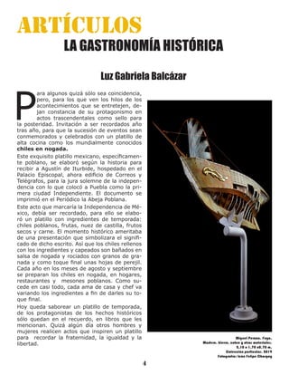 Revista Filigramma
4
artículos
LA GASTRONOMÍA HISTÓRICA
Luz Gabriela Balcázar
P
ara algunos quizá sólo sea coincidencia,
pero, para los que ven los hilos de los
acontecimientos que se entretejen, de-
jan constancia de su protagonismo en
actos trascendentales como sello para
la posteridad. Invitación a ser recordados año
tras año, para que la sucesión de eventos sean
conmemorados y celebrados con un platillo de
alta cocina como los mundialmente conocidos
chiles en nogada.
Este exquisito platillo mexicano, específicamen-
te poblano, se elaboró según la historia para
recibir a Agustín de Iturbide, hospedado en el
Palacio Episcopal, ahora edificio de Correos y
Telégrafos, para la jura solemne de la indepen-
dencia con lo que colocó a Puebla como la pri-
mera ciudad Independiente. El documento se
imprimió en el Periódico la Abeja Poblana.
Este acto que marcaría la Independencia de Mé-
xico, debía ser recordado, para ello se elabo-
ró un platillo con ingredientes de temporada:
chiles poblanos, frutas, nuez de castilla, frutos
secos y carne. El momento histórico ameritaba
de una presentación que simbolizara el signifi-
cado de dicho escrito. Así que los chiles rellenos
con los ingredientes y capeados son bañados en
salsa de nogada y rociados con granos de gra-
nada y como toque final unas hojas de perejil.
Cada año en los meses de agosto y septiembre
se preparan los chiles en nogada, en hogares,
restaurantes y mesones poblanos. Como su-
cede en casi todo, cada ama de casa y chef va
variando los ingredientes a fin de darles su to-
que final.
Hoy queda saborear un platillo de temporada,
de los protagonistas de los hechos históricos
sólo quedan en el recuerdo, en libros que les
mencionan. Quizá algún día otros hombres y
mujeres realicen actos que inspiren un platillo
para recordar la fraternidad, la igualdad y la
libertad.
Miguel Peraza. Fuga.
Madera, hierro, cobre y otros materiales.
2.10 x 1.70 x0.70 m.
Colección particular. 2019
Fotografía: León Felipe Chargoy
 