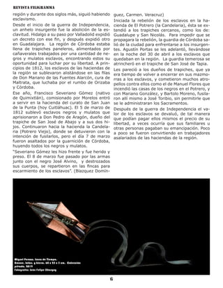 Revista Filigramma
6
región y durante dos siglos más, siguió habiendo
esclavismo.
Desde el inicio de la guerra de Independencia,
un anhelo insurgente fue la abolición de la es-
clavitud. Hidalgo a su paso por Valladolid expidió
un decreto con ese fin, y después expidió otro
en Guadalajara. La región de Córdoba estaba
llena de trapiches paneleros, alimentados por
cañaverales trabajados por una cantidad de ne-
gros y mulatos esclavos, encontrando estos su
oportunidad para luchar por su libertad. A prin-
cipios de 1812, los esclavos de las haciendas de
la región se sublevaron alistándose en las filas
de Don Mariano de las Fuentes Alarcón, cura de
Maltrata, que luchaba por el rumbo de Orizaba
y Córdoba.
Ese año, Francisco Severiano Gómez (nativo
de Quimixtlán), comisionado por Morelos entró
a servir en la hacienda del curato de San Juan
de la Punta (hoy Cuitláhuac). El 5 de marzo de
1812 sublevó esclavos negros y mulatos que
aprisionaron a Don Pedro de Aragón, dueño del
trapiche de San José de Abajo y a sus dos hi-
jos. Continuaron hacia la hacienda la Candela-
ria (Potrero Viejo), donde se detuvieron con la
intención de fusilarlos, pero el día 7 de marzo
fueron asaltados por la guarnición de Córdoba,
huyendo todos los negros y mulatos.
“Severiano Gómez les hizo frente y fue herido y
preso. El 8 de marzo fue pasado por las armas
junto con el negro José Alvino, y destrozados
sus cuerpos, se repartieron en las fincas para
escarmiento de los esclavos”. (Blazquez Domín-
guez, Carmen. Veracruz)
Iniciada la rebelión de los esclavos en la ha-
cienda de El Potrero (la Candelaria), ésta se ex-
tendió a los trapiches cercanos, como los de:
Guadalupe y San Nicolás. Para impedir que se
propagara la rebelión, la guardia de Córdoba sa-
lió de la ciudad para enfrentarse a los insurgen-
tes. Agustín Portas se les adelantó, llevándose
en la noche del 30 de abril a los esclavos que
quedaban en la región. La guardia temerosa se
atrincheró en el trapiche de San José de Tapia.
Les pareció a los dueños de trapiches, que ya
era tiempo de volver a encerrar en sus mazmo-
rras a los esclavos, y cometieron muchos atro-
pellos contra ellos como el de Manuel Flores que
incendió las casas de los negros en el Potrero, y
con Mariano González, y Bartolo Moreno, fusila-
ron allí mismo a José Toribio, sin permitirle que
se le administraran los Sacramentos.
Después de la guerra de Independencia el va-
lor de los esclavos se devaluó, de tal manera
que podían pagar ellos mismos el precio de su
libertad, a veces ocurría que sus familiares u
otras personas pagaban su emancipación. Poco
a poco se fueron convirtiendo en trabajadores
asalariados de las haciendas de la región.
Miguel Peraza. Línea de Tiempo.
Bronce, latón, y hierro. 60 x 25 x 5 cm. Colección
privada. 2019
Fotografía: León Felipe Chargoy
 