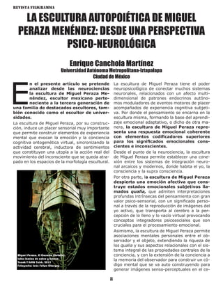Revista Filigramma
8
LA ESCULTURA AUTOPOIÉTICA DE MIGUEL
PERAZA MENÉNDEZ: DESDE UNA PERSPECTIVA
PSICO-NEUROLÓGICA
Enrique Canchola Martínez
Universidad Autónoma Metropolitana-Iztapalapa
Ciudad de México
E
n el presente artículo se pretende
analizar desde las neurociencias
la escultura de Miguel Peraza Me-
néndez, escultor mexicano perte-
neciente a la tercera generación de
una familia de destacados escultores, tam-
bién conocido como el escultor de univer-
sidades.
La escultura de Miguel Peraza, por su construc-
ción, induce un placer sensorial muy importante
que permite construir elementos de experiencia
mental que evocan la emoción y la conciencia
cognitiva ontogenética virtual, sincronizando la
actividad cerebral, inductora de sentimientos
que constituyen una utopía a la acción real del
movimiento del inconsciente que se queda atra-
pado en los espacios de la morfología escultural.
La escultura de Miguel Peraza tiene el poder
neuropsicológico de conectar muchos sistemas
neuronales, relacionados con un afecto multi-
dimensional de patrones endocrinos autóno-
mos moduladores de eventos motores de placer
acompañados de experiencia cognitiva subjeti-
va. Por donde el pensamiento se encarna en la
escultura misma, formando la base del aprendi-
zaje emocional adaptativo, o dicho de otra ma-
nera, la escultura de Miguel Peraza repre-
senta una respuesta emocional coherente
con elementos codificadores superiores
para los significados emocionales cons-
cientes e inconscientes.
Desde el punto de la neurociencia, la escultura
de Miguel Peraza permite establecer una cone-
xión entre los sistemas de integración neuro-
nal arcaicos y modernos, donde habita el yo, la
consciencia y la supra consciencia.
Por otra parte, la escultura de Miguel Peraza
despierta una emoción afectiva que cons-
truye estados emocionales subjetivos lla-
mados qualia, que admiten interpretaciones
profundas intrínsecas del pensamiento con gran
valor psico-sensorial, con un significado perso-
nal a través de la reproducción de imágenes del
yo activo, que transporta al cerebro a la per-
cepción de lo lleno y lo vacío virtual provocando
conceptos integradores psicosociales que son
cruciales para el procesamiento emocional.
Asimismo, la escultura de Miguel Peraza permite
asociaciones mentales personales entre el ob-
servador y el objeto, extendiendo la riqueza de
los qualia y sus aspectos relacionales con el sis-
tema integral de las propiedades centrales de la
conciencia, y con la extensión de la conciencia a
la memoria del observador para construir un có-
digo mental que se va auto construyendo para
generar imágenes senso-perceptuales en el ce-
Miguel Peraza. El Corsario (Detalle).
Latón lámina de cobre y bronce.
Yacob Y Edith Yaish. 2015
Fotografía: León Felipe Chargoy
 