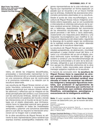 diciembre, 2021. N° 10
9
rebro, en dónde las imágenes decodificadas,
procesadas y reconstruidas representan la na-
turaleza diferencial del yo ubicado posiblemente
en una conciencia efímera que da continuidad
a la conciencia extendida y su relación con la
escultura observada.
Las esculturas de Miguel Peraza reúnen un con-
junto heurístico consciente e inconsciente de
belleza excepcional que inducen titileos menta-
les adictivos y reflexivos que se integran en las
áreas perceptuales del cerebro y sus conexiones
con las estructuras límbicas, donde se cimienta
el conocimiento sin palabras del mundo y donde
las interacciones con el mundo se da por la ana-
logía con el objeto observado, que intrínseca-
mente tiene la capacidad esencial para generar
imágenes mentales en todas las modalidades
sensoriales y plasmar una conciencia extendida
para lo cual sólo se requiere la interacción emo-
cional con la imagen real o conjeturada.
En la obra escultórica de Miguel Peraza se ad-
vierte la auto representación psico-cerebral que
expresa eventos autobiográfico mediante imá-
genes representativas de la vida individual, con
figuras que representan en forma especular un
pasado que se recuerda y en un futuro mental
que se anticipa, mediante las asociaciones emo-
cionales personales plasmadas en su escultura.
Desde el punto de vista neurofisiológico, la es-
cultura de Miguel Peraza induce imágenes cere-
brales estero espaciales, que se van sucediendo
e intercalando en distintas estructuran de la cor-
teza cerebral sensorial, límbicas, tallo-cerebelo-
sas o talámicas, dependiendo del movimiento
de los elementos esculturales, del ángulo es-
pacial percibido o del lleno o vacío observado,
ocasionando una respuesta psico afectiva y una
respuesta neurovegetativa que modifica la es-
tructura endopsíquica del observador, regulando
la descarga de la pulsión según las condiciones
de la realidad construida y del placer obtenido
por medio de la escultura observada.
La escultura de Miguel Peraza con sus peculia-
ridades autopoiéticas, de abstracción, movilidad
perceptual y juego mental visual del lleno y el
vacío y su vinculación del yo con el objeto, pro-
duce estímulos supra normales que obligan al
cerebro a construir una neurofenomenología de
la forma la profundidad y el color de la obra ob-
servada, obligando a que el pensamiento enac-
tivo agrupe los diferentes elementos de la obra
y se activen redes neuronales para atrapar el
mensaje subjetivo implícito en la escultura.
A manera de conclusión diré: la escultura de
Miguel Peraza tiene la capacidad de atra-
par poderosamente la atención porque su
obra produce una actividad cerebral muy
elevada al tratar de encontrar las diferen-
tes imágenes y bosquejos figurativos men-
tales, que producen el agrupamiento de
los diferentes elementos que conforman el
corpus escultural, que contiene elementos
filosóficos, antropológicos, psicológicos y
evocaciones de la inteligencia artificial.
Nota: El autor agradece al Dr. Abel Pérez Rojas,
Director de Sabersinfin.com, por la revisión del texto.
Lecturas:
Emoción y conciencia
Arte y cerebro
En: Estudios acerca de la conciencia. Tomo II
García Hernández, O.M. Alemán, V. Delhumeau G. Ramírez Tole-
dano, O. México 2007.
Enrique Canchola Martínez es Médico Cirujano por la Universi-
dad Nacional Autónoma de México, es Especialista en Neuroendo-
crinología Experimental en el Centro Médico Nacional del Instituto
Mexicano del Seguro Social (IMSS), donde trabajó como neuroen-
docrinólogo.
Miguel Peraza. Fuga (detalle).
Madera, hierro, cobre y otros materiales.
Colección particular. 2019
Fotografía: León Felipe Chargoy
 