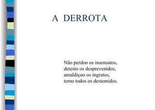 A DERROTA
Não perdoo os insensatos,
detesto os desprevenidos,
amaldiçoo os ingratos,
temo todos os destemidos.
 