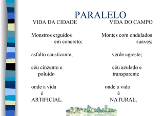 PARALELO
VIDA DA CIDADE VIDA DO CAMPO
Monstros erguidos Montes com ondulados
em concreto; suaves;
asfalto causticante; verde agreste;
céu cinzento e céu azulado e
poluído transparente
onde a vida onde a vida
é é
ARTIFICIAL. NATURAL.
 