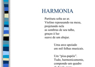 HARMONIA
Partitura solta ao ar.
Violino repousando na mesa,
projetando nela
as sombras de seu talhe,
graças à luz
suave de um abajur.
Uma arco apoiado
em mil folhas musicais.
Um “pisa-papéis”.
Tudo, harmonicamente,
compondo um quadro
 
