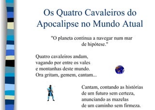 Os Quatro Cavaleiros do
Apocalipse no Mundo Atual
"O planeta continua a navegar num mar
de hipótese."
Quatro cavaleiros andam,
vagando por entre os vales
e montanhas deste mundo.
Ora gritam, gemem, cantam...
Cantam, contando as histórias
de um futuro sem certeza,
anunciando as mazelas
de um caminho sem firmeza.
 