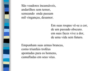 São voadores incansáveis,
andarilhos sem temor,
semeando onde passam
mil vinganças, desamor.
Em suas roupas vê-se a cor,
de um passado obscuro.
em suas faces vive a dor,
de uma vida sem futuro.
Empunham suas armas brancas,
como triunfais troféus
apontadas para os homens,
camufladas em seus véus.
 
