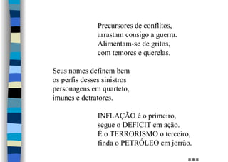 Precursores de conflitos,
arrastam consigo a guerra.
Alimentam-se de gritos,
com temores e querelas.
Seus nomes definem bem
os perfis desses sinistros
personagens em quarteto,
imunes e detratores.
INFLAÇÃO é o primeiro,
segue o DEFICIT em ação.
É o TERRORISMO o terceiro,
finda o PETRÓLEO em jorrão.
 